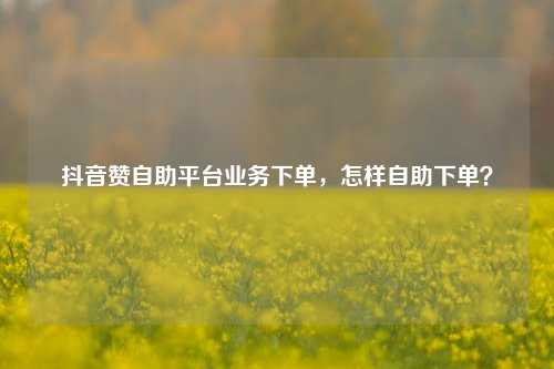 抖音赞自助平台业务下单，怎样自助下单？