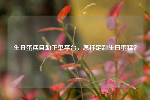 生日蛋糕自助下单平台，怎样定制生日蛋糕？